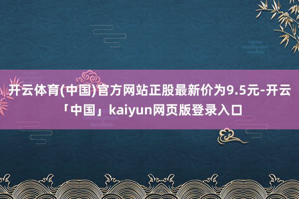 开云体育(中国)官方网站正股最新价为9.5元-开云「中国」kaiyun网页版登录入口