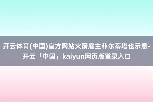 开云体育(中国)官方网站火箭雇主菲尔蒂塔也示意-开云「中国」kaiyun网页版登录入口