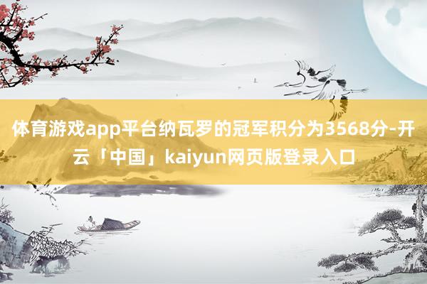 体育游戏app平台纳瓦罗的冠军积分为3568分-开云「中国」kaiyun网页版登录入口