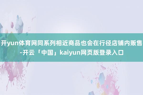 开yun体育网同系列相近商品也会在行径店铺内贩售-开云「中国」kaiyun网页版登录入口