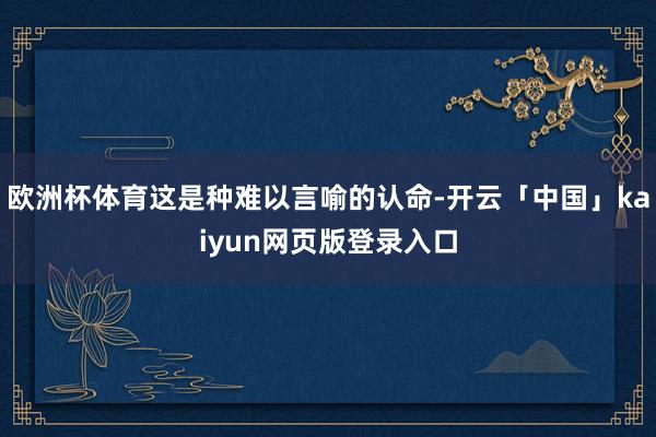 欧洲杯体育这是种难以言喻的认命-开云「中国」kaiyun网页版登录入口