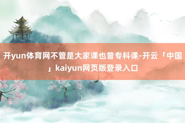 开yun体育网不管是大家课也曾专科课-开云「中国」kaiyun网页版登录入口