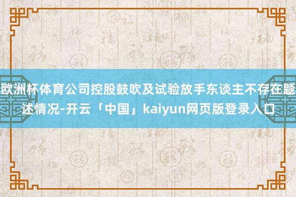 欧洲杯体育公司控股鼓吹及试验放手东谈主不存在题述情况-开云「中国」kaiyun网页版登录入口