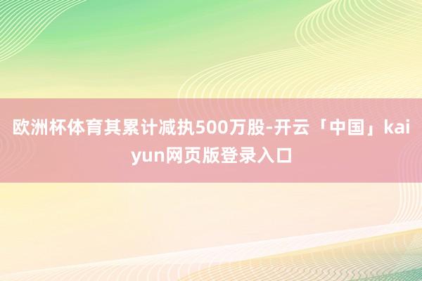 欧洲杯体育其累计减执500万股-开云「中国」kaiyun网页版登录入口