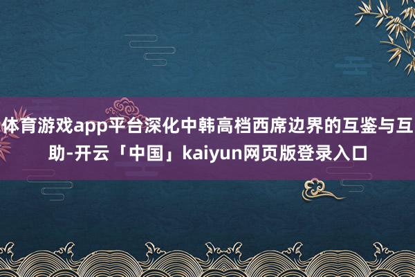 体育游戏app平台深化中韩高档西席边界的互鉴与互助-开云「中国」kaiyun网页版登录入口